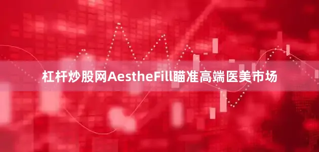 杠杆炒股网AestheFill瞄准高端医美市场